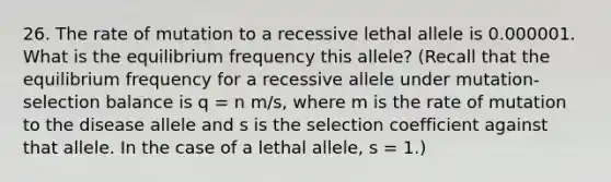 26. The rate of mutation to a recessive lethal allele is 0.000001. What is the equilibrium frequency this allele? (Recall that the equilibrium frequency for a recessive allele under mutation-selection balance is q = n m/s, where m is the rate of mutation to the disease allele and s is the selection coefficient against that allele. In the case of a lethal allele, s = 1.)