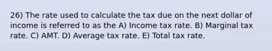 26) The rate used to calculate the tax due on the next dollar of income is referred to as the A) Income tax rate. B) Marginal tax rate. C) AMT. D) Average tax rate. E) Total tax rate.