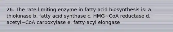 26. The rate-limiting enzyme in <a href='https://www.questionai.com/knowledge/kKyuSsPUxl-fatty-acid-biosynthesis' class='anchor-knowledge'>fatty acid biosynthesis</a> is: a. thiokinase b. fatty acid synthase c. HMG~CoA reductase d. acetyl~CoA carboxylase e. fatty-acyl elongase