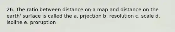 26. The ratio between distance on a map and distance on the earth' surface is called the a. prjection b. resolution c. scale d. isoline e. proruption