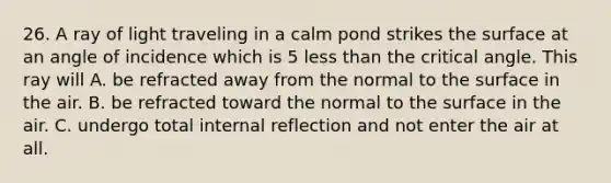 26. A ray of light traveling in a calm pond strikes the surface at an angle of incidence which is 5 less than the critical angle. This ray will A. be refracted away from the normal to the surface in the air. B. be refracted toward the normal to the surface in the air. C. undergo total internal reflection and not enter the air at all.