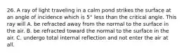 26. A ray of light traveling in a calm pond strikes the surface at an angle of incidence which is 5° less than the critical angle. This ray will A. be refracted away from the normal to the surface in the air. B. be refracted toward the normal to the surface in the air. C. undergo total internal reflection and not enter the air at all.