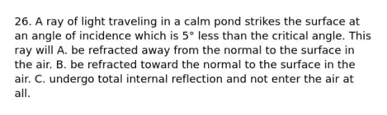 26. A ray of light traveling in a calm pond strikes the surface at an angle of incidence which is 5° less than the critical angle. This ray will A. be refracted away from the normal to the surface in the air. B. be refracted toward the normal to the surface in the air. C. undergo total internal reflection and not enter the air at all.