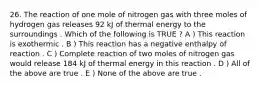 26. The reaction of one mole of nitrogen gas with three moles of hydrogen gas releases 92 kJ of thermal energy to the surroundings . Which of the following is TRUE ? A ) This reaction is exothermic . B ) This reaction has a negative enthalpy of reaction . C ) Complete reaction of two moles of nitrogen gas would release 184 kJ of thermal energy in this reaction . D ) All of the above are true . E ) None of the above are true .