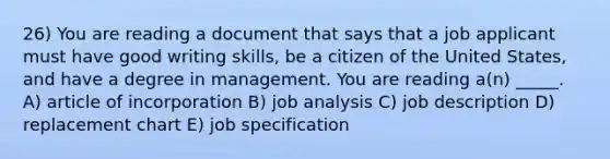 26) You are reading a document that says that a job applicant must have good writing skills, be a citizen of the United States, and have a degree in management. You are reading a(n) _____. A) article of incorporation B) job analysis C) job description D) replacement chart E) job specification