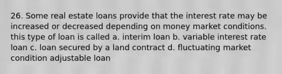 26. Some real estate loans provide that the interest rate may be increased or decreased depending on money market conditions. this type of loan is called a. interim loan b. variable interest rate loan c. loan secured by a land contract d. fluctuating market condition adjustable loan