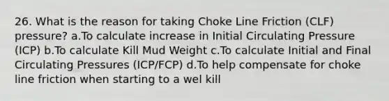 26. What is the reason for taking Choke Line Friction (CLF) pressure? a.To calculate increase in Initial Circulating Pressure (ICP) b.To calculate Kill Mud Weight c.To calculate Initial and Final Circulating Pressures (ICP/FCP) d.To help compensate for choke line friction when starting to a wel kill