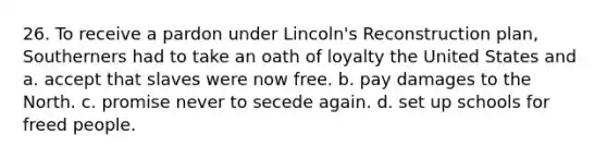 26. To receive a pardon under Lincoln's Reconstruction plan, Southerners had to take an oath of loyalty the United States and a. accept that slaves were now free. b. pay damages to the North. c. promise never to secede again. d. set up schools for freed people.