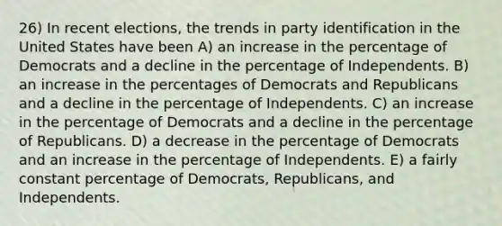 26) In recent elections, the trends in party identification in the United States have been A) an increase in the percentage of Democrats and a decline in the percentage of Independents. B) an increase in the percentages of Democrats and Republicans and a decline in the percentage of Independents. C) an increase in the percentage of Democrats and a decline in the percentage of Republicans. D) a decrease in the percentage of Democrats and an increase in the percentage of Independents. E) a fairly constant percentage of Democrats, Republicans, and Independents.