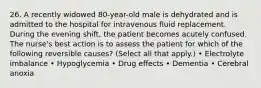 26. A recently widowed 80-year-old male is dehydrated and is admitted to the hospital for intravenous fluid replacement. During the evening shift, the patient becomes acutely confused. The nurse's best action is to assess the patient for which of the following reversible causes? (Select all that apply.) • Electrolyte imbalance • Hypoglycemia • Drug effects • Dementia • Cerebral anoxia