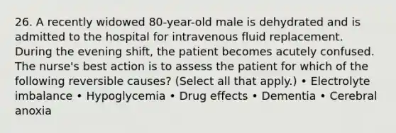 26. A recently widowed 80-year-old male is dehydrated and is admitted to the hospital for intravenous fluid replacement. During the evening shift, the patient becomes acutely confused. The nurse's best action is to assess the patient for which of the following reversible causes? (Select all that apply.) • Electrolyte imbalance • Hypoglycemia • Drug effects • Dementia • Cerebral anoxia