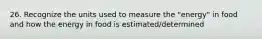 26. Recognize the units used to measure the "energy" in food and how the energy in food is estimated/determined