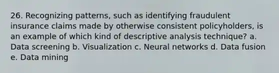 26. Recognizing patterns, such as identifying fraudulent insurance claims made by otherwise consistent policyholders, is an example of which kind of descriptive analysis technique? a. Data screening b. Visualization c. Neural networks d. Data fusion e. Data mining