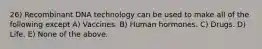 26) Recombinant DNA technology can be used to make all of the following except A) Vaccines. B) Human hormones. C) Drugs. D) Life. E) None of the above.