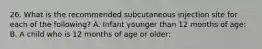 26. What is the recommended subcutaneous injection site for each of the following? A. Infant younger than 12 months of age: B. A child who is 12 months of age or older: