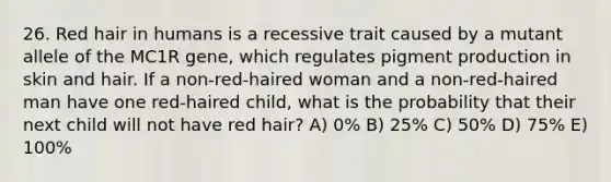 26. Red hair in humans is a recessive trait caused by a mutant allele of the MC1R gene, which regulates pigment production in skin and hair. If a non-red-haired woman and a non-red-haired man have one red-haired child, what is the probability that their next child will not have red hair? A) 0% B) 25% C) 50% D) 75% E) 100%