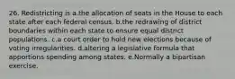 26. Redistricting is a.the allocation of seats in the House to each state after each federal census. b.the redrawing of district boundaries within each state to ensure equal district populations. c.a court order to hold new elections because of voting irregularities. d.altering a legislative formula that apportions spending among states. e.Normally a bipartisan exercise.