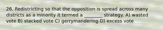 26. Redistricting so that the opposition is spread across many districts as a minority it termed a ________ strategy. A) wasted vote B) stacked vote C) gerrymandering D) excess vote