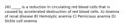 26) _____ is a reduction in circulating red blood cells that is caused by accelerated destruction of red blood cells. A) Anemia of renal disease B) Hemolytic anemia C) Pernicious anemia D) Sickle cell anemia