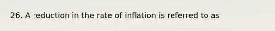 26. A reduction in the rate of inflation is referred to as