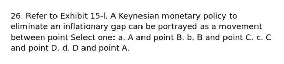 26. Refer to Exhibit 15-l. A Keynesian monetary policy to eliminate an inflationary gap can be portrayed as a movement between point Select one: a. A and point B. b. B and point C. c. C and point D. d. D and point A.