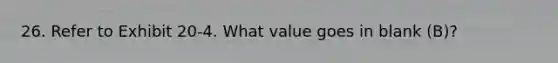 26. Refer to Exhibit 20-4. What value goes in blank (B)?