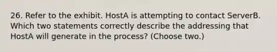 26. Refer to the exhibit. HostA is attempting to contact ServerB. Which two statements correctly describe the addressing that HostA will generate in the process? (Choose two.)