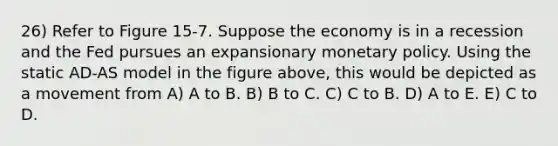 26) Refer to Figure 15-7. Suppose the economy is in a recession and the Fed pursues an expansionary monetary policy. Using the static AD-AS model in the figure above, this would be depicted as a movement from A) A to B. B) B to C. C) C to B. D) A to E. E) C to D.