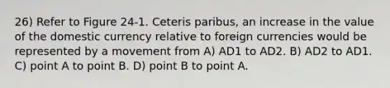 26) Refer to Figure 24-1. Ceteris paribus, an increase in the value of the domestic currency relative to foreign currencies would be represented by a movement from A) AD1 to AD2. B) AD2 to AD1. C) point A to point B. D) point B to point A.