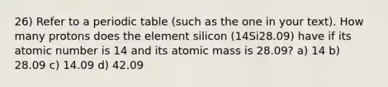 26) Refer to a periodic table (such as the one in your text). How many protons does the element silicon (14Si28.09) have if its atomic number is 14 and its atomic mass is 28.09? a) 14 b) 28.09 c) 14.09 d) 42.09