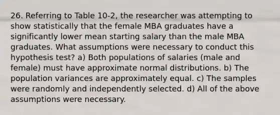 26. Referring to Table 10-2, the researcher was attempting to show statistically that the female MBA graduates have a significantly lower mean starting salary than the male MBA graduates. What assumptions were necessary to conduct this hypothesis test? a) Both populations of salaries (male and female) must have approximate normal distributions. b) The population variances are approximately equal. c) The samples were randomly and independently selected. d) All of the above assumptions were necessary.