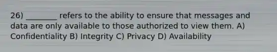 26) ________ refers to the ability to ensure that messages and data are only available to those authorized to view them. A) Confidentiality B) Integrity C) Privacy D) Availability