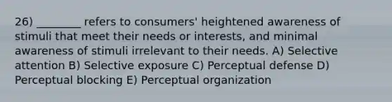 26) ________ refers to consumers' heightened awareness of stimuli that meet their needs or interests, and minimal awareness of stimuli irrelevant to their needs. A) Selective attention B) Selective exposure C) Perceptual defense D) Perceptual blocking E) Perceptual organization