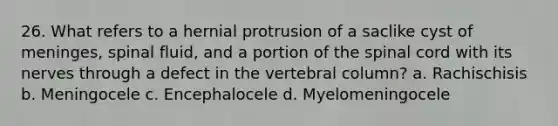 26. What refers to a hernial protrusion of a saclike cyst of meninges, spinal fluid, and a portion of the spinal cord with its nerves through a defect in the vertebral column? a. Rachischisis b. Meningocele c. Encephalocele d. Myelomeningocele