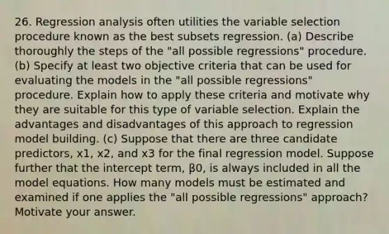 26. Regression analysis often utilities the variable selection procedure known as the best subsets regression. (a) Describe thoroughly the steps of the "all possible regressions" procedure. (b) Specify at least two objective criteria that can be used for evaluating the models in the "all possible regressions" procedure. Explain how to apply these criteria and motivate why they are suitable for this type of variable selection. Explain the advantages and disadvantages of this approach to regression model building. (c) Suppose that there are three candidate predictors, x1, x2, and x3 for the final regression model. Suppose further that the intercept term, β0, is always included in all the model equations. How many models must be estimated and examined if one applies the "all possible regressions" approach? Motivate your answer.