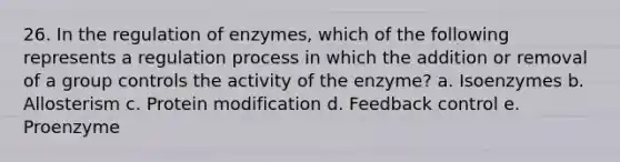 26. In the regulation of enzymes, which of the following represents a regulation process in which the addition or removal of a group controls the activity of the enzyme? a. Isoenzymes b. Allosterism c. Protein modification d. Feedback control e. Proenzyme