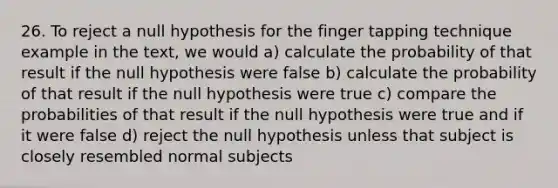 26. To reject a null hypothesis for the finger tapping technique example in the text, we would a) calculate the probability of that result if the null hypothesis were false b) calculate the probability of that result if the null hypothesis were true c) compare the probabilities of that result if the null hypothesis were true and if it were false d) reject the null hypothesis unless that subject is closely resembled normal subjects