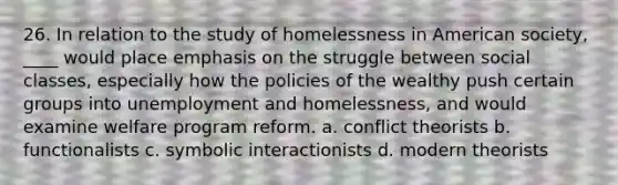 26. In relation to the study of homelessness in American society, ____ would place emphasis on the struggle between social classes, especially how the policies of the wealthy push certain groups into unemployment and homelessness, and would examine welfare program reform. a. conflict theorists b. functionalists c. symbolic interactionists d. modern theorists