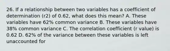 26. If a relationship between two variables has a coefficient of determination (r2) of 0.62, what does this mean? A. These variables have 62% common variance B. These variables have 38% common variance C. The correlation coefficient (r value) is 0.62 D. 62% of the variance between these variables is left unaccounted for