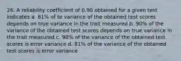 26. A reliability coefficient of 0.90 obtained for a given test indicates a. 81% of te variance of the obtained test scores depends on true variance in the trait measured b. 90% of the variance of the obtained test scores depends on true variance in the trait measured c. 90% of the variance of the obtained test scores is error variance d. 81% of the variance of the obtained test scores is error variance