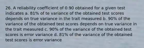 26. A reliability coefficient of 0.90 obtained for a given test indicates a. 81% of te variance of the obtained test scores depends on true variance in the trait measured b. 90% of the variance of the obtained test scores depends on true variance in the trait measured c. 90% of the variance of the obtained test scores is error variance d. 81% of the variance of the obtained test scores is error variance