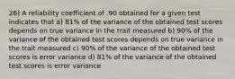 26) A reliability coefficient of .90 obtained for a given test indicates that a) 81% of the variance of the obtained test scores depends on true variance in the trait measured b) 90% of the variance of the obtained test scores depends on true variance in the trait measured c) 90% of the variance of the obtained test scores is error variance d) 81% of the variance of the obtained test scores is error variance