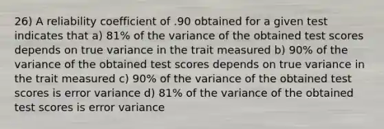 26) A reliability coefficient of .90 obtained for a given test indicates that a) 81% of the variance of the obtained test scores depends on true variance in the trait measured b) 90% of the variance of the obtained test scores depends on true variance in the trait measured c) 90% of the variance of the obtained test scores is error variance d) 81% of the variance of the obtained test scores is error variance