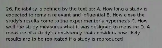 26. Reliability is defined by the text as: A. How long a study is expected to remain relevant and influential B. How close the study's results come to the experimenter's hypothesis C. How well the study measures what it was designed to measure D. A measure of a study's consistency that considers how likely results are to be replicated if a study is reproduced