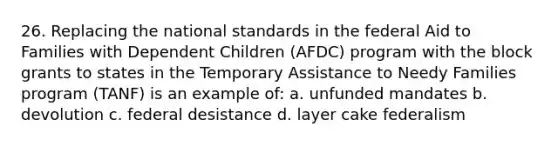 26. Replacing the national standards in the federal Aid to Families with Dependent Children (AFDC) program with the block grants to states in the Temporary Assistance to Needy Families program (TANF) is an example of: a. unfunded mandates b. devolution c. federal desistance d. layer cake federalism