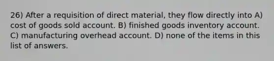 26) After a requisition of direct material, they flow directly into A) cost of goods sold account. B) finished goods inventory account. C) manufacturing overhead account. D) none of the items in this list of answers.