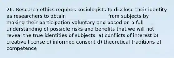 26. Research ethics requires sociologists to disclose their identity as researchers to obtain ________________ from subjects by making their participation voluntary and based on a full understanding of possible risks and benefits that we will not reveal the true identities of subjects. a) conflicts of interest b) creative license c) informed consent d) theoretical traditions e) competence