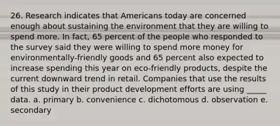 26. Research indicates that Americans today are concerned enough about sustaining the environment that they are willing to spend more. In fact, 65 percent of the people who responded to the survey said they were willing to spend more money for environmentally-friendly goods and 65 percent also expected to increase spending this year on eco-friendly products, despite the current downward trend in retail. Companies that use the results of this study in their product development efforts are using _____ data. a. primary b. convenience c. dichotomous d. observation e. secondary