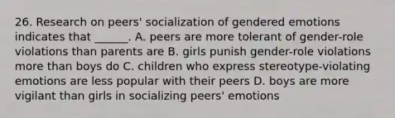 26. Research on peers' socialization of gendered emotions indicates that ______. A. peers are more tolerant of gender-role violations than parents are B. girls punish gender-role violations more than boys do C. children who express stereotype-violating emotions are less popular with their peers D. boys are more vigilant than girls in socializing peers' emotions