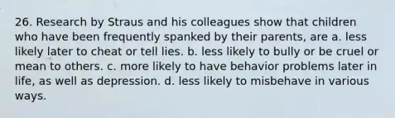 26. Research by Straus and his colleagues show that children who have been frequently spanked by their parents, are a. less likely later to cheat or tell lies. b. less likely to bully or be cruel or mean to others. c. more likely to have behavior problems later in life, as well as depression. d. less likely to misbehave in various ways.